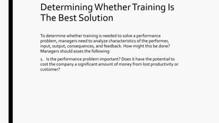 DeterminingWhetherTraining Is
The Best Solution
To determine whether training is needed to solve a performance
problem, managers need to analyze characteristics of the performer,
input, output, consequences, and feedback. How might this be done?
Managers should asses the following:
1. Is the performance problem important? Does it have the potential to
cost the company a significant amount of money from lost productivity or
customer?
 
