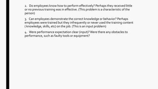 2. Do employees know how to perform effectively? Perhaps they received little
or no previous training was in effective. (This problem is a characteristic of the
person)
3. Can employees demonstrate the correct knowledge or behavior? Perhaps
employees were trained but they infrequently or never used the training content
( knowledge, skills, etc) on the job. (This is an input problem)
4. Were performance expectation clear (input)?Were there any obstacles to
performance, such as faulty tools or equipment?
 