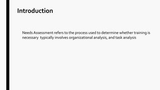 Introduction
Needs Assessment refers to the process used to determine whether training is
necessary typically involves organizational analysis, and task analysis
 