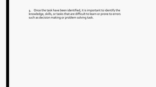 4. Once the task have been identified, it is important to identify the
knowledge, skills, or tasks that are difficult to learn or prone to errors
such as decision making or problem solving task.
 