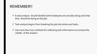 REMEMBER!!
 A task analysis should identify both employees are actually doing and what
they should be doing on the job.
 Task analysis begins from breaking the job into duties and tasks.
 Use more than two methods for collecting task information to increase the
validity of the analysis
 