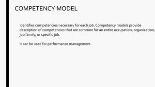 COMPETENCY MODEL
Identifies competencies necessary for each job. Competency models provide
description of competencies that are common for an entire occupation, organization,
job family, or specific job.
It can be used for performance management.
 