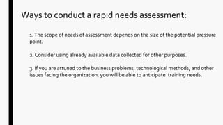 Ways to conduct a rapid needs assessment:
1.The scope of needs of assessment depends on the size of the potential pressure
point.
2. Consider using already available data collected for other purposes.
3. If you are attuned to the business problems, technological methods, and other
issues facing the organization, you will be able to anticipate training needs.
 