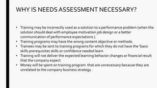 WHY IS NEEDS ASSESSMENT NECESSARY?
• Training may be incorrectly used as a solution to a performance problem (when the
solution should deal with employee motivation job design or a better
communication of performance expectations ).
• Training programs may have the wrong content objective or methods.
• Trainees may be sent to training programs for which they do not have the ‘basic
skills prerequisites skills or confidence needed learn
• Training will not deliver the expected learning behavior changes or financial result
that the company expect
• Money will be spent on training program that are unnecessary because they are
unrelated to the company business strategy .
 