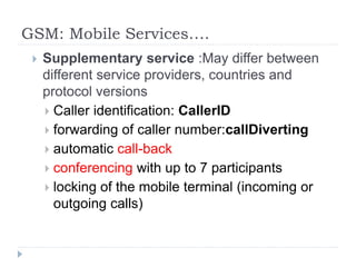 GSM: Mobile Services….
 Supplementary service :May differ between
different service providers, countries and
protocol versions
 Caller identification: CallerID
 forwarding of caller number:callDiverting
 automatic call-back
 conferencing with up to 7 participants
 locking of the mobile terminal (incoming or
outgoing calls)
 