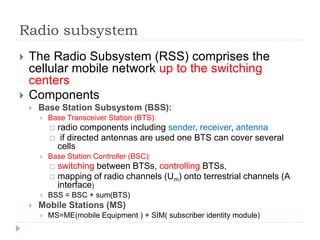 Radio subsystem
 The Radio Subsystem (RSS) comprises the
cellular mobile network up to the switching
centers
 Components
 Base Station Subsystem (BSS):
 Base Transceiver Station (BTS):
 radio components including sender, receiver, antenna
 if directed antennas are used one BTS can cover several
cells
 Base Station Controller (BSC):
 switching between BTSs, controlling BTSs,
 mapping of radio channels (Um) onto terrestrial channels (A
interface)
 BSS = BSC + sum(BTS)
 Mobile Stations (MS)
 MS=ME(mobile Equipment ) + SIM( subscriber identity module)
 