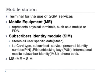 Mobile station
 Terminal for the use of GSM services
 Mobile Equipment (ME)
 represents physical terminals, such as a mobile or
PDA.
 Subscribers identity module (SIM)
 Stores all user specific data(Static)
 i.e Card-type, subscribed service, personal identity
number(PIN) ,PIN unblocking key (PUK), International
mobile subscriber identity(IMSI) ,phone book.
 MS=ME + SIM
 