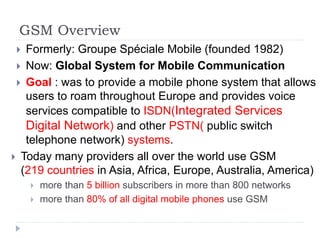 GSM Overview
 Formerly: Groupe Spéciale Mobile (founded 1982)
 Now: Global System for Mobile Communication
 Goal : was to provide a mobile phone system that allows
users to roam throughout Europe and provides voice
services compatible to ISDN(Integrated Services
Digital Network) and other PSTN( public switch
telephone network) systems.
 Today many providers all over the world use GSM
(219 countries in Asia, Africa, Europe, Australia, America)
 more than 5 billion subscribers in more than 800 networks
 more than 80% of all digital mobile phones use GSM
 