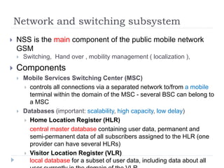 Network and switching subsystem
 NSS is the main component of the public mobile network
GSM
 Switching, Hand over , mobility management ( localization ),
 Components
 Mobile Services Switching Center (MSC)
 controls all connections via a separated network to/from a mobile
terminal within the domain of the MSC - several BSC can belong to
a MSC
 Databases (important: scalability, high capacity, low delay)
 Home Location Register (HLR)
central master database containing user data, permanent and
semi-permanent data of all subscribers assigned to the HLR (one
provider can have several HLRs)
 Visitor Location Register (VLR)
local database for a subset of user data, including data about all
 