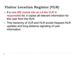Visitor Location Register (VLR)
 If a new MS comes into an LA the VLR is
responsible for, it copies all relevant information for
this user from the HLR.
 This hierarchy of VLR and HLR avoids frequent HLR
updates and long-distance signaling of user
information.
 
