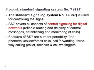 Protocol: standard signaling system No. 7 (SS7)
 The standard signaling system No. 7 (SS7) is used
for controlling the signal
 SS7 covers all aspects of control signaling for digital
networks (reliable routing and delivery of control
messages, establishing and monitoring of calls).
 Features of SS7 are number portability, free
phone/toll/collect/credit calls, call forwarding, three-
way calling (caller, receiver & call waiting)etc.
 