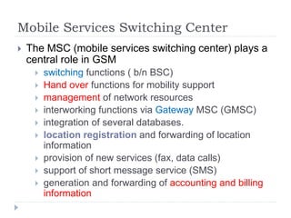 Mobile Services Switching Center
 The MSC (mobile services switching center) plays a
central role in GSM
 switching functions ( b/n BSC)
 Hand over functions for mobility support
 management of network resources
 interworking functions via Gateway MSC (GMSC)
 integration of several databases.
 location registration and forwarding of location
information
 provision of new services (fax, data calls)
 support of short message service (SMS)
 generation and forwarding of accounting and billing
information
 