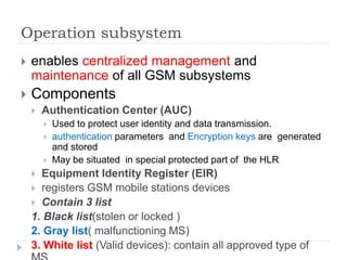 Operation subsystem
 enables centralized management and
maintenance of all GSM subsystems
 Components
 Authentication Center (AUC)
 Used to protect user identity and data transmission.
 authentication parameters and Encryption keys are generated
and stored
 May be situated in special protected part of the HLR
 Equipment Identity Register (EIR)
 registers GSM mobile stations devices
 Contain 3 list
1. Black list(stolen or locked )
2. Gray list( malfunctioning MS)
3. White list (Valid devices): contain all approved type of
 