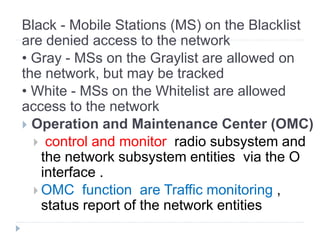 Black - Mobile Stations (MS) on the Blacklist
are denied access to the network
• Gray - MSs on the Graylist are allowed on
the network, but may be tracked
• White - MSs on the Whitelist are allowed
access to the network
 Operation and Maintenance Center (OMC)
 control and monitor radio subsystem and
the network subsystem entities via the O
interface .
 OMC function are Traffic monitoring ,
status report of the network entities
 
