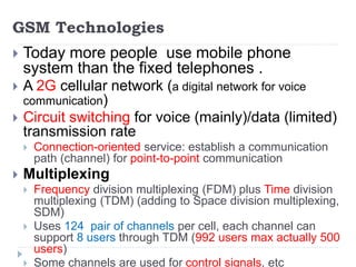 GSM Technologies
 Today more people use mobile phone
system than the fixed telephones .
 A 2G cellular network (a digital network for voice
communication)
 Circuit switching for voice (mainly)/data (limited)
transmission rate
 Connection-oriented service: establish a communication
path (channel) for point-to-point communication
 Multiplexing
 Frequency division multiplexing (FDM) plus Time division
multiplexing (TDM) (adding to Space division multiplexing,
SDM)
 Uses 124 pair of channels per cell, each channel can
support 8 users through TDM (992 users max actually 500
users)
 Some channels are used for control signals, etc
 