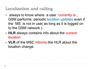 Localization and calling
 always to know where a user currently is ,
GSM performs periodic location updates even if
the MS is not in use( as long as it is logged on
to the GSM network ).
 HLR always contains info about the current
location
 VLR of the MSC informs the HLR about the
location change.
 