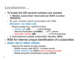 Localization…
 To locate the MS several numbers are needed.
 1. Mobile subscriber international ISDN number
(MSISDN)
 Its user number which associated with SIM.
 MSISDN= CC+NDC+SN
 Phone number E.g. +251917111213
 country code (CC)……… (+251) Ethiopia
 National Destination code(NDC)…. ( 917 ) Jimma
 Subscriber number (SN)………………..(111213) individual
 2. International mobile subscriber identity (IMSI)
 IMSI for internal unique identification of a subscriber.
 IMSI= MCC+MNC+MSIN
 Used by the network provider operator
 Mobile country code (MCC): to locate country
 Mobile network code (MNC)-code of network provider
 Mobile subscriber identification number (MSIN)
 