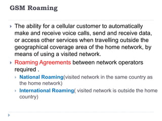 GSM Roaming
 The ability for a cellular customer to automatically
make and receive voice calls, send and receive data,
or access other services when travelling outside the
geographical coverage area of the home network, by
means of using a visited network.
 Roaming Agreements between network operators
required .
 National Roaming(visited network in the same country as
the home network)
 International Roaming( visited network is outside the home
country)
 