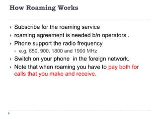 How Roaming Works
 Subscribe for the roaming service
 roaming agreement is needed b/n operators .
 Phone support the radio frequency
 e.g. 850, 900, 1800 and 1900 MHz
 Switch on your phone in the foreign network.
 Note that when roaming you have to pay both for
calls that you make and receive.
 