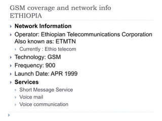 GSM coverage and network info
ETHIOPIA
 Network Information
 Operator: Ethiopian Telecommunications Corporation
Also known as: ETMTN
 Currently : Ethio telecom
 Technology: GSM
 Frequency: 900
 Launch Date: APR 1999
 Services
 Short Message Service
 Voice mail
 Voice communication
 
