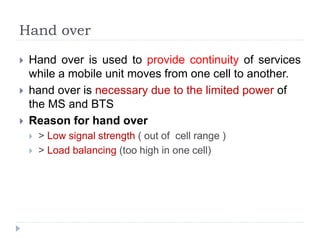 Hand over
 Hand over is used to provide continuity of services
while a mobile unit moves from one cell to another.
 hand over is necessary due to the limited power of
the MS and BTS
 Reason for hand over
 > Low signal strength ( out of cell range )
 > Load balancing (too high in one cell)
 