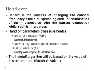 Hand over…
 Handoff is the process of changing the channel
(frequency, time slot, spreading code, or combination
of them) associated with the current connection
while a call is in progress
 Hand off parameters (measurements)
 word error indicator( WEI)
 Demodulation error
 Received signal strength indicator (RSSI)
 Quality indicator (QI)
 Quality with respect to interference
 The handoff algorithm will be based on the value of
this parameters .(threshold value )
 