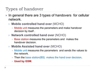 Types of handover
 In general there are 3 types of handovers for cellular
network.
 Mobile controlled hand over (MCHO)
 Mobile unit measures the parameters and make handover
decision by itself .
 Network controlled hand over (NCHO)
 Base station measures the parameters and makes the
handover decision.
 Mobile Assisted hand over (MCHO)
 Mobile unit measures the parameters and sends the values to
the network.
 Then the base station(BS) makes the hand over decision.
 Used by GSM.
 