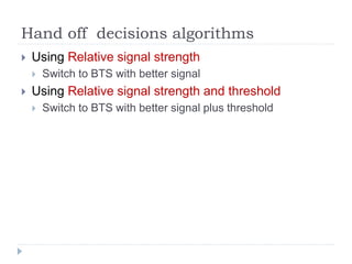 Hand off decisions algorithms
 Using Relative signal strength
 Switch to BTS with better signal
 Using Relative signal strength and threshold
 Switch to BTS with better signal plus threshold
 