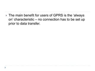  The main benefit for users of GPRS is the ‘always
on’ characteristic – no connection has to be set up
prior to data transfer.
 