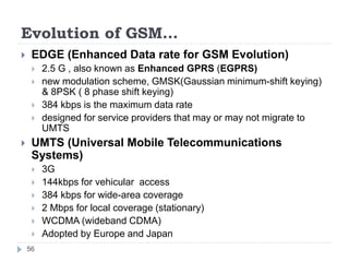 Evolution of GSM…
56
 EDGE (Enhanced Data rate for GSM Evolution)
 2.5 G , also known as Enhanced GPRS (EGPRS)
 new modulation scheme, GMSK(Gaussian minimum-shift keying)
& 8PSK ( 8 phase shift keying)
 384 kbps is the maximum data rate
 designed for service providers that may or may not migrate to
UMTS
 UMTS (Universal Mobile Telecommunications
Systems)
 3G
 144kbps for vehicular access
 384 kbps for wide-area coverage
 2 Mbps for local coverage (stationary)
 WCDMA (wideband CDMA)
 Adopted by Europe and Japan
 