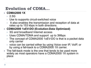 Evolution of CDMA…
 CDMA2000 1X
 2.5G
 Use to supports circuit-switched voice
 It also enables the transmission and reception of data at
rates up to 153 kbps in both directions.
 CDMA2000 1xEV-DO (Evolution-Data Optimized)
 3G and broadband Internet access
 Uses CDMA/TDMA and support up to 3Mbps
 The concept of CDMA2000 1xEV-DO is that is a packet data
only carrier
 voice can be carried either by using Voice over IP, VoIP, or
by using a fall-back to a CDMA2000 1X carrier.
 The fall-back mode is the one that tends to be used more
widely as most operators have a CDMA2000 1X system in
place.

 