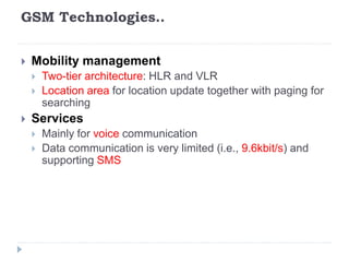 GSM Technologies..
 Mobility management
 Two-tier architecture: HLR and VLR
 Location area for location update together with paging for
searching
 Services
 Mainly for voice communication
 Data communication is very limited (i.e., 9.6kbit/s) and
supporting SMS
 