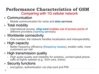Performance Characteristics of GSM
Comparing with 1G cellular network
 Communication
 Mobile communication for voice and data services
 Total mobility
 International access, chip-card enables use of access points of
different providers (roaming services)
 Worldwide connectivity
 One number, the network handles localization and interoperability
 High capacity
 Better frequency efficiency (frequency reuses), smaller cells, more
customers per cell
 High transmission quality
 High audio quality and reliability for wireless, uninterrupted phone
calls at higher speeds (e.g., from cars, trains)
 Security functions
 encryption, authentication via chip-card and PIN
 