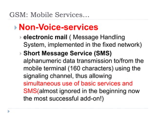 GSM: Mobile Services…
 Non-Voice-services
 electronic mail ( Message Handling
System, implemented in the fixed network)
 Short Message Service (SMS)
alphanumeric data transmission to/from the
mobile terminal (160 characters) using the
signaling channel, thus allowing
simultaneous use of basic services and
SMS(almost ignored in the beginning now
the most successful add-on!)
 