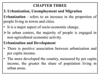 CHAPTER THREE
3. Urbanization, Unemployment and Migration
Urbanization : refers to an increase in the proportion of
people living in towns and cities.
• It is a major aspect of socio-economic change.
 In urban centers, the majority of people is engaged in
non-agricultural economic activity.
Urbanization and Development
• There is positive association between urbanization and
per capita income.
• The more developed the country, measured by per capita
income, the greater the share of population living in
urban areas.
1
 