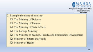 2. Example the name of ministry:
 The Ministry of Defense
 The Ministry of Finance
 The Ministry of State Affairs
 The Foreign Ministry
 The Ministry of Women, Family, and Community Development
 Ministry of Sports and Youth
 Ministry of Health
12
Matapelajaran Pengajian Umum (MPU)
MPU3173 PENGAJIAN
MALAYSIA 3
 