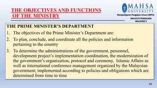 THE OBJECTIVES AND FUNCTIONS
OF THE MINISTRY
THE PRIME MINISTER’S DEPARTMENT
1. The objectives of the Prime Minister’s Department are:
2. To plan, conclude, and coordinate all the policies and information
pertaining to the country
3. To determine the administrations of the government, personnel,
development project’s implementation coordination, the modernization of
the government’s organization, protocol and ceremony, Islamic Affairs as
well as international conference management organized by the Malaysian
government; implemented according to policies and obligations which are
determined from time to time
13
Matapelajaran Pengajian Umum (MPU)
MPU3173 PENGAJIAN
MALAYSIA 3
 