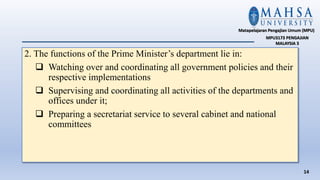2. The functions of the Prime Minister’s department lie in:
 Watching over and coordinating all government policies and their
respective implementations
 Supervising and coordinating all activities of the departments and
offices under it;
 Preparing a secretariat service to several cabinet and national
committees
14
Matapelajaran Pengajian Umum (MPU)
MPU3173 PENGAJIAN
MALAYSIA 3
 