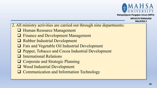 2. All ministry activities are carried out through nine departments:
 Human Resource Management
 Finance and Development Management
 Rubber Industrial Development
 Fats and Vegetable Oil Industrial Development
 Pepper, Tobacco and Cocoa Industrial Development
 International Relations
 Corporate and Strategic Planning
 Wood Industrial Development
 Communication and Information Technology
16
Matapelajaran Pengajian Umum (MPU)
MPU3173 PENGAJIAN
MALAYSIA 3
 