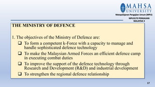 THE MINISTRY OF DEFENCE
1. The objectives of the Ministry of Defence are:
 To form a competent k-Force with a capacity to manage and
handle sophisticated defence technology
 To make the Malaysian Armed Forces an efficient defence camp
in executing combat duties
 To improve the support of the defence technology through
Research and Development (R&D) and industrial development
 To strengthen the regional defence relationship
17
Matapelajaran Pengajian Umum (MPU)
MPU3173 PENGAJIAN
MALAYSIA 3
 