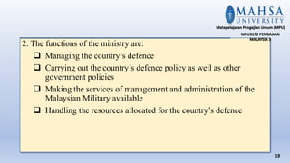 2. The functions of the ministry are:
 Managing the country’s defence
 Carrying out the country’s defence policy as well as other
government policies
 Making the services of management and administration of the
Malaysian Military available
 Handling the resources allocated for the country’s defence
18
Matapelajaran Pengajian Umum (MPU)
MPU3173 PENGAJIAN
MALAYSIA 3
 