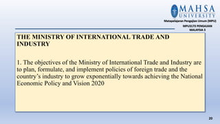 THE MINISTRY OF INTERNATIONAL TRADE AND
INDUSTRY
1. The objectives of the Ministry of International Trade and Industry are
to plan, formulate, and implement policies of foreign trade and the
country’s industry to grow exponentially towards achieving the National
Economic Policy and Vision 2020
20
Matapelajaran Pengajian Umum (MPU)
MPU3173 PENGAJIAN
MALAYSIA 3
 