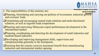 2. The responsibilities of this ministry are:
Planning, formulating and carrying out policies of investment, industrial growth
and overseas’ trade
Formulating and encouraging mutual trade relations and multi-directional
relations, as well as regional trade cooperation
Planning and motivating Malaysian export performance development in the
international market
Planning, coordinating and detecting the development of small industries and
medium-based industries
Developing and improving management skills, supervision and
entrepreneurship generally to the bumiputras
Ensuring that the country receives maximum benefit from manufacturing
industries and international market opening
22
Matapelajaran Pengajian Umum (MPU)
MPU3173 PENGAJIAN
MALAYSIA 3
 
