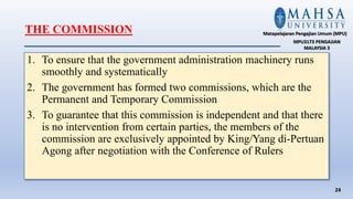 THE COMMISSION
1. To ensure that the government administration machinery runs
smoothly and systematically
2. The government has formed two commissions, which are the
Permanent and Temporary Commission
3. To guarantee that this commission is independent and that there
is no intervention from certain parties, the members of the
commission are exclusively appointed by King/Yang di-Pertuan
Agong after negotiation with the Conference of Rulers
24
Matapelajaran Pengajian Umum (MPU)
MPU3173 PENGAJIAN
MALAYSIA 3
 