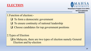 1.Function of election:-
 To form a democratic government
 To ensure continuity of national leadership
 Choose candidates for top government positions
2.Types of Election
In Malaysia, there are two types of election namely General
Election and by-election
27
Matapelajaran Pengajian Umum (MPU)
MPU3173 PENGAJIAN
MALAYSIA 3
ELECTION
 