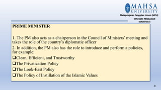 PRIME MINISTER
1. The PM also acts as a chairperson in the Council of Ministers’ meeting and
takes the role of the country’s diplomatic officer
2. In addition, the PM also has the role to introduce and perform a policies,
for example:
Clean, Efficient, and Trustworthy
The Privatization Policy
The Look-East Policy
The Policy of Instillation of the Islamic Values
3
Matapelajaran Pengajian Umum (MPU)
MPU3173 PENGAJIAN
MALAYSIA 3
 