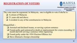 The voter must be registered. In Malaysia, one is eligible to vote if she/he is:
 A citizen of Malaysia
 21 years old and above
 A resident in any of the constituencies in Malaysia
Disqualified :-
 Arrested and declared insane, or serving a prison sentence
 Found guilty and sentenced to death or imprisonment for a term exceeding 12
month and still serving a sentence while registering
 Found guilty under the 1954 Election Offence Act
 Have obtained a foreign citizenship
30
Matapelajaran Pengajian Umum (MPU)
MPU3173 PENGAJIAN
MALAYSIA 3
REGISTRATION OF VOTERS
 