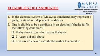 1. In the electoral system of Malaysia, candidates may represent a
party, or stand as independent candidates
2. One is eligible to be a candidate in an election if she/he fulfils
the following conditions:
 Malaysian citizen who lives in Malaysia
 21 years old and above
 Lives in whichever state she/he wishes to contest in
31
Matapelajaran Pengajian Umum (MPU)
MPU3173 PENGAJIAN
MALAYSIA 3
ELIGIBILITY OF CANDIDATES
 