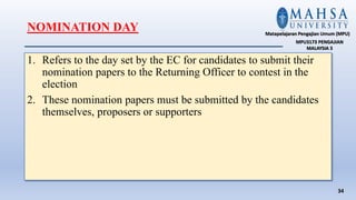 1. Refers to the day set by the EC for candidates to submit their
nomination papers to the Returning Officer to contest in the
election
2. These nomination papers must be submitted by the candidates
themselves, proposers or supporters
34
Matapelajaran Pengajian Umum (MPU)
MPU3173 PENGAJIAN
MALAYSIA 3
NOMINATION DAY
 