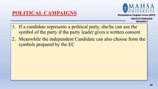 1. If a candidate represents a political party, she/he can use the
symbol of the party if the party leader gives a written consent
2. Meanwhile the independent Candidate can also choose from the
symbols prepared by the EC
36
Matapelajaran Pengajian Umum (MPU)
MPU3173 PENGAJIAN
MALAYSIA 3
POLITICAL CAMPAIGNS
 